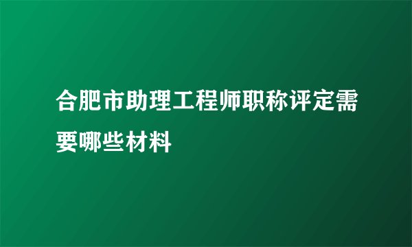 合肥市助理工程师职称评定需要哪些材料
