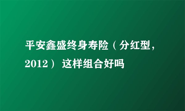 平安鑫盛终身寿险（分红型，2012） 这样组合好吗