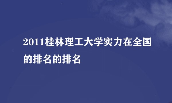 2011桂林理工大学实力在全国的排名的排名