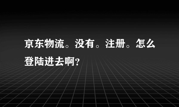 京东物流。没有。注册。怎么登陆进去啊？