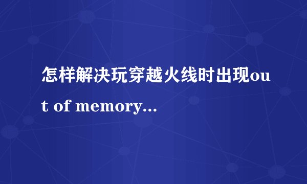 怎样解决玩穿越火线时出现out of memory！WIN7的系统！