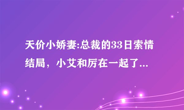 天价小娇妻:总裁的33日索情结局，小艾和厉在一起了吗？楚呢？最后小艾和谁结婚了？结局好不好啊？
