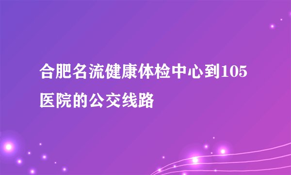 合肥名流健康体检中心到105医院的公交线路