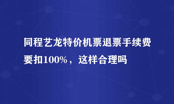 同程艺龙特价机票退票手续费要扣100%，这样合理吗