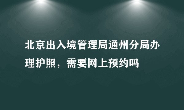 北京出入境管理局通州分局办理护照，需要网上预约吗