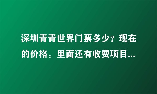 深圳青青世界门票多少？现在的价格。里面还有收费项目吗？最近去过的告诉我一下。谢谢