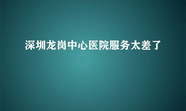 深圳龙岗中心医院服务太差了