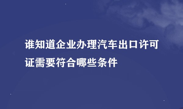 谁知道企业办理汽车出口许可证需要符合哪些条件
