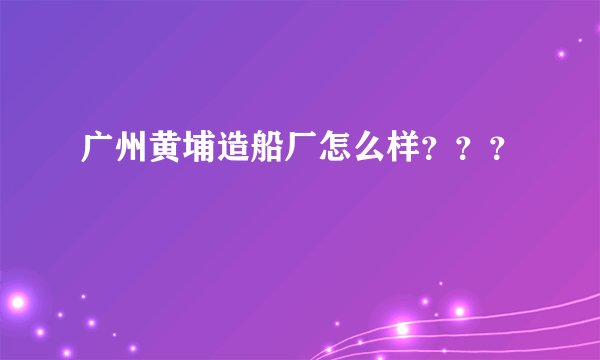 广州黄埔造船厂怎么样？？？