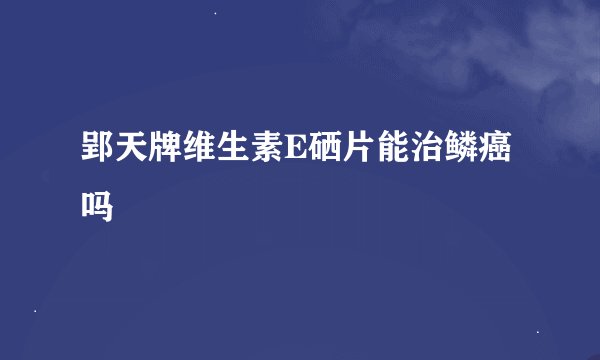 郢天牌维生素E硒片能治鳞癌吗
