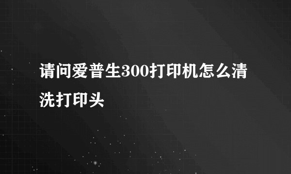 请问爱普生300打印机怎么清洗打印头