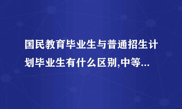 国民教育毕业生与普通招生计划毕业生有什么区别,中等职业教育属于国民教育吗