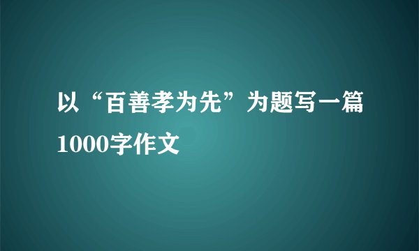 以“百善孝为先”为题写一篇1000字作文