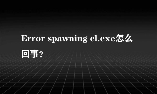 Error spawning cl.exe怎么回事？
