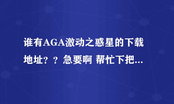 谁有AGA激动之惑星的下载地址？？急要啊 帮忙下把分数都给你们了