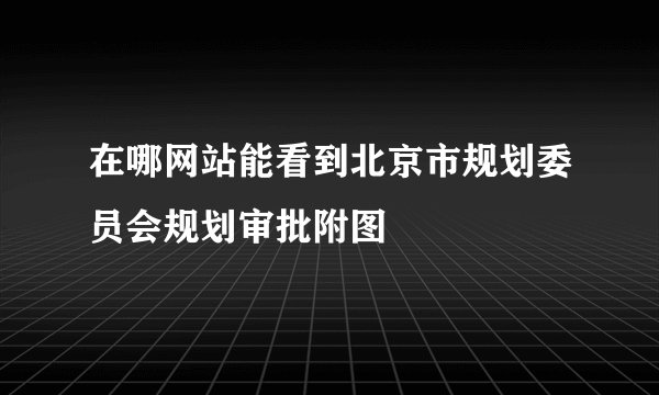 在哪网站能看到北京市规划委员会规划审批附图