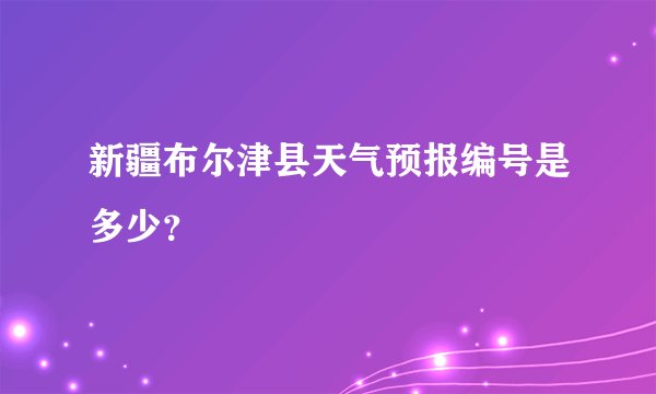 新疆布尔津县天气预报编号是多少？