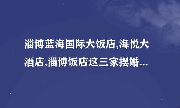 淄博蓝海国际大饭店,海悦大酒店,淄博饭店这三家摆婚宴的话哪家最好?