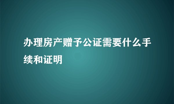 办理房产赠予公证需要什么手续和证明