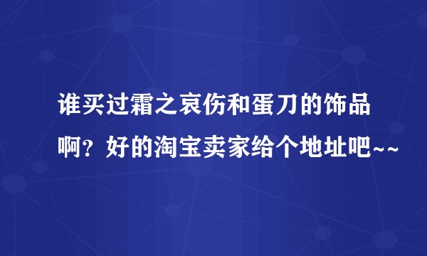 谁买过霜之哀伤和蛋刀的饰品啊？好的淘宝卖家给个地址吧~~
