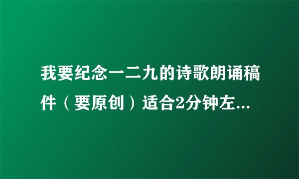 我要纪念一二九的诗歌朗诵稿件（要原创）适合2分钟左右朗诵，能提供音乐更好！