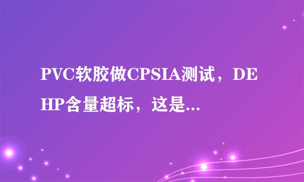 PVC软胶做CPSIA测试，DEHP含量超标，这是什么原因。并告知是什么材料里面含DEHP