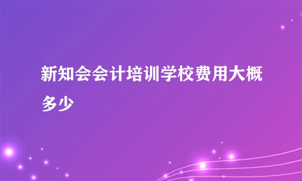 新知会会计培训学校费用大概多少
