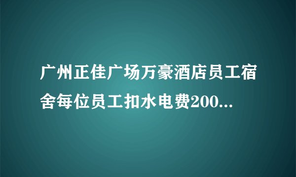 广州正佳广场万豪酒店员工宿舍每位员工扣水电费200元一个人，不知道老板谢铁牛有没知道这事？