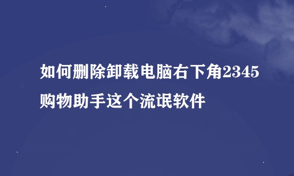 如何删除卸载电脑右下角2345购物助手这个流氓软件
