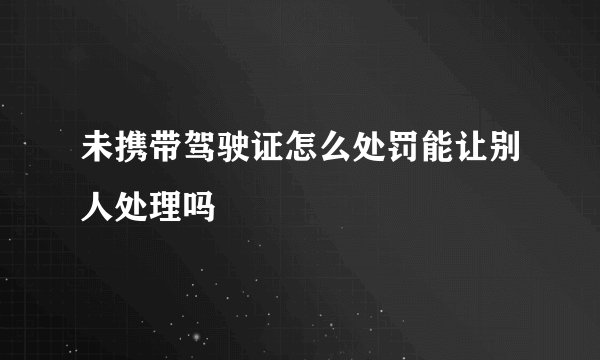 未携带驾驶证怎么处罚能让别人处理吗