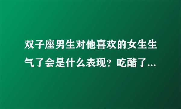 双子座男生对他喜欢的女生生气了会是什么表现？吃醋了是什么表现呢？