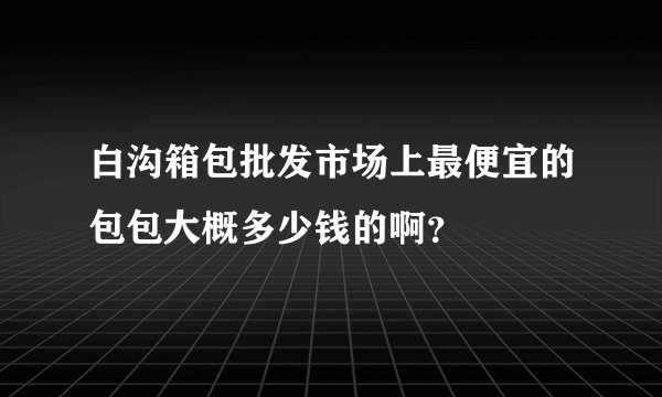 白沟箱包批发市场上最便宜的包包大概多少钱的啊？