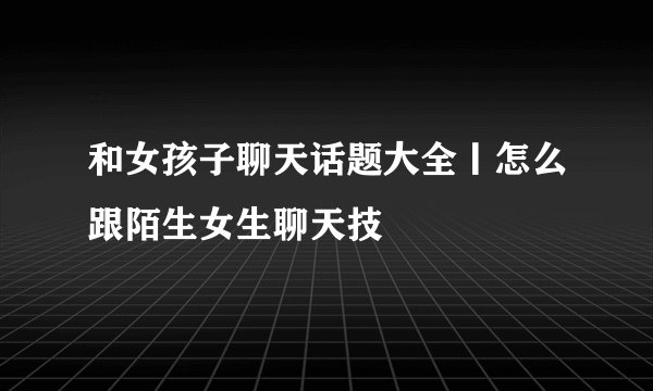 和女孩子聊天话题大全丨怎么跟陌生女生聊天技
