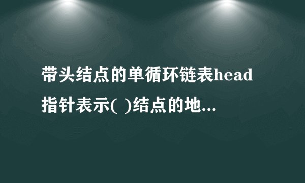 带头结点的单循环链表head指针表示( )结点的地址，最后一个结点的地址域存放的是( ) 。