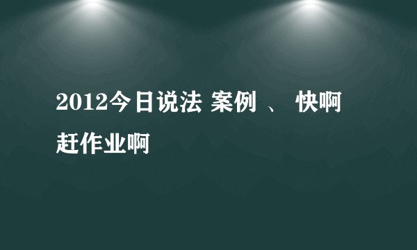 2012今日说法 案例 、 快啊 赶作业啊