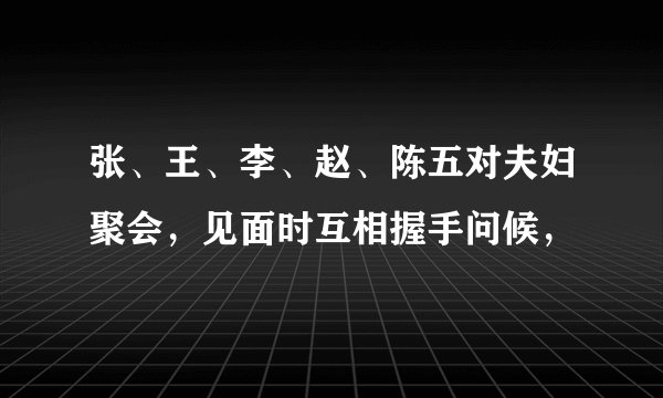 张、王、李、赵、陈五对夫妇聚会，见面时互相握手问候，