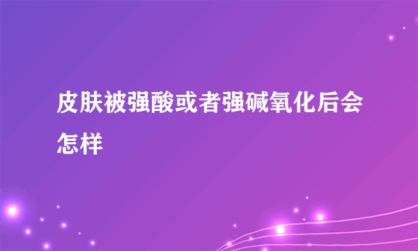 皮肤被强酸或者强碱氧化后会怎样