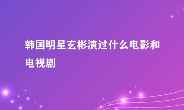 韩国明星玄彬演过什么电影和电视剧
