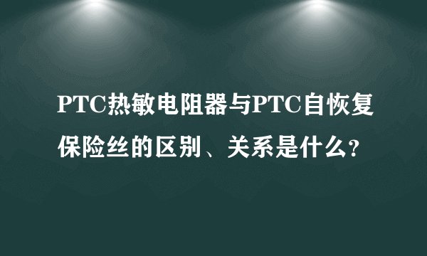 PTC热敏电阻器与PTC自恢复保险丝的区别、关系是什么？