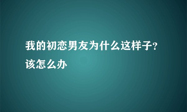 我的初恋男友为什么这样子?该怎么办