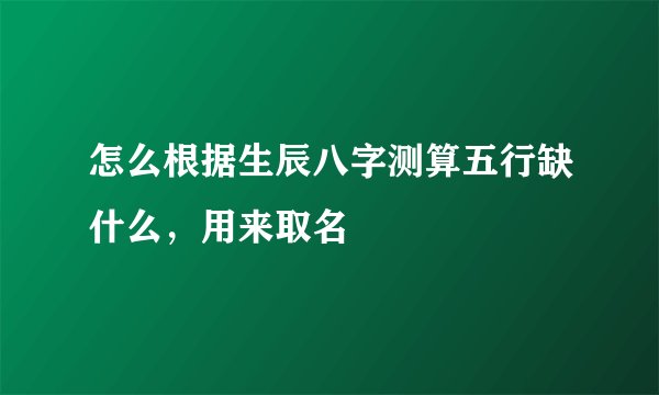怎么根据生辰八字测算五行缺什么，用来取名