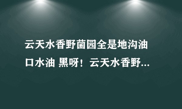 云天水香野菌园全是地沟油 口水油 黑呀!云天水香野菌园 全是地沟油 口水油 为什么这么黑呀???