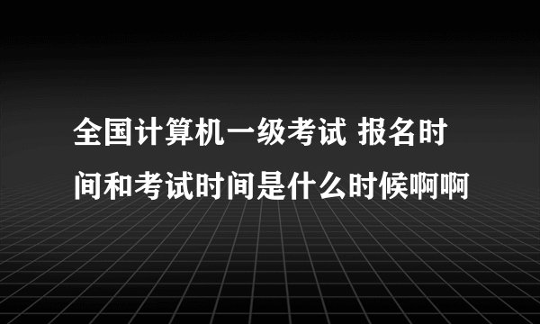 全国计算机一级考试 报名时间和考试时间是什么时候啊啊