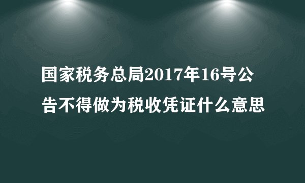 国家税务总局2017年16号公告不得做为税收凭证什么意思