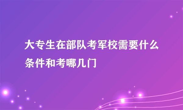 大专生在部队考军校需要什么条件和考哪几门