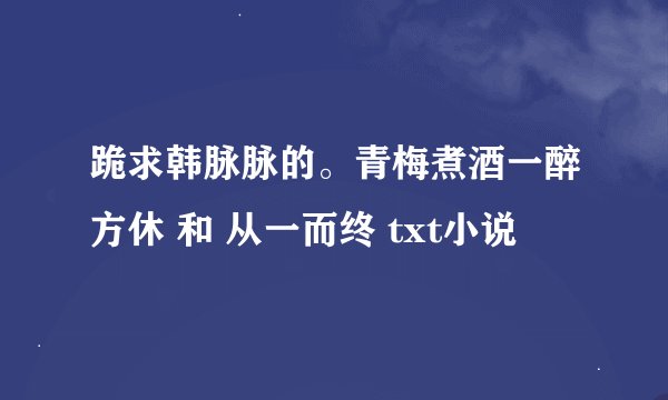 跪求韩脉脉的。青梅煮酒一醉方休 和 从一而终 txt小说