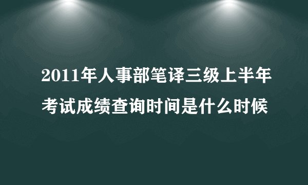 2011年人事部笔译三级上半年考试成绩查询时间是什么时候