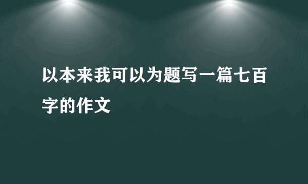 以本来我可以为题写一篇七百字的作文