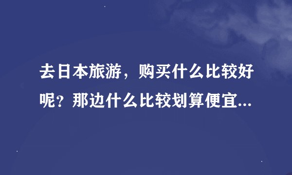 去日本旅游，购买什么比较好呢？那边什么比较划算便宜？请告知品牌，谢谢啊