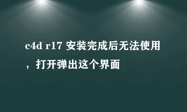 c4d r17 安装完成后无法使用，打开弹出这个界面